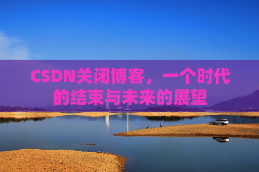 CSDN关闭博客，一个时代的结束与未来的展望